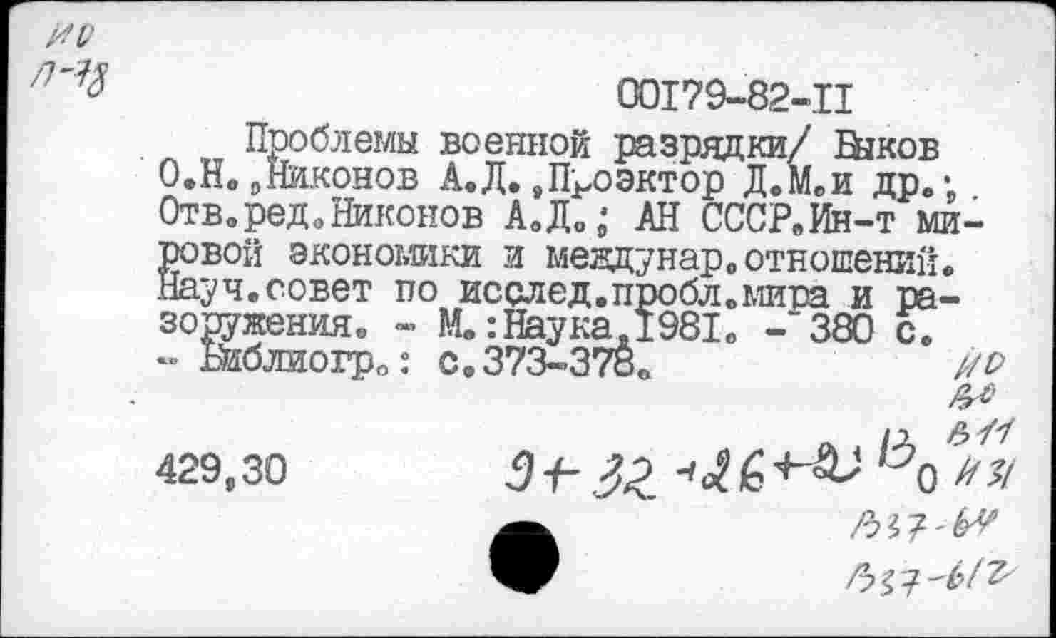 ﻿00179-82-11
Проблемы военной разрядки/ Быков 0.Нв9Никонов А.Д.8ПРоэктор Д.М.и др.; Отв.ред.Никонов А.Д.; АН СООР. Ин-т мировой экономики и мевдунар. отношений. Науч.совет по исслед.пробл.мира и разоружения. - М.: Наука.1981. -"380 с.
- жблиогр.: с. 373-378.	//Р
№
/д /7 429,30	5-е	+& 1у0 ИЛ